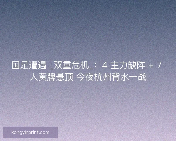 国足遭遇 _双重危机_：4 主力缺阵 + 7 人黄牌悬顶 今夜杭州背水一战