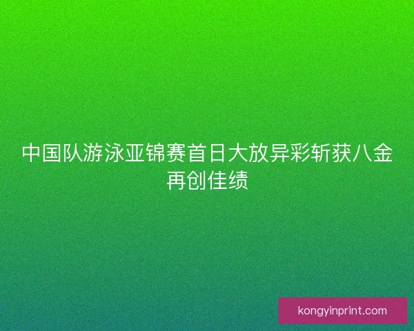 中国队游泳亚锦赛首日大放异彩斩获八金再创佳绩