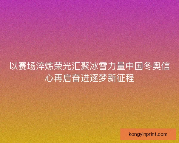 以赛场淬炼荣光汇聚冰雪力量中国冬奥信心再启奋进逐梦新征程