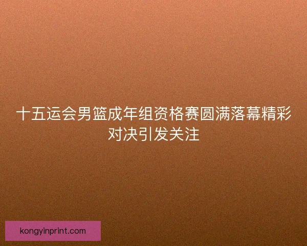 十五运会男篮成年组资格赛圆满落幕精彩对决引发关注 十五运会男篮成年组资格赛圆满落幕精彩对决引发关注