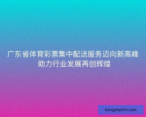 广东省体育彩票集中配送服务迈向新高峰 助力行业发展再创辉煌