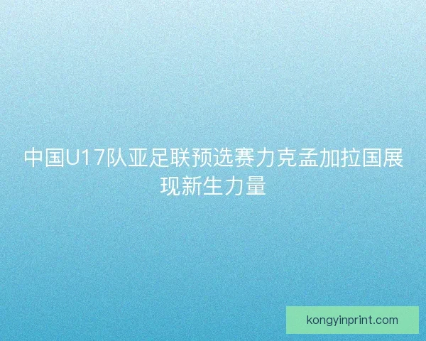 中国U17队亚足联预选赛力克孟加拉国展现新生力量 中国U17队亚足联预选赛力克孟加拉国展现新生力量