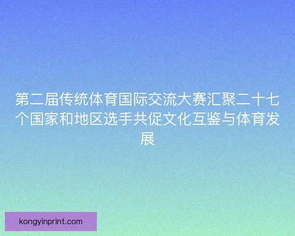 第二届传统体育国际交流大赛汇聚二十七个国家和地区选手共促文化互鉴与体育发展 第二届传统体育国际交流大赛汇聚二十七个国家和地区选手共促文化互鉴与体育发展