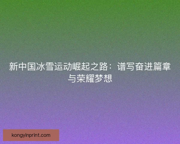 新中国冰雪运动崛起之路：谱写奋进篇章与荣耀梦想