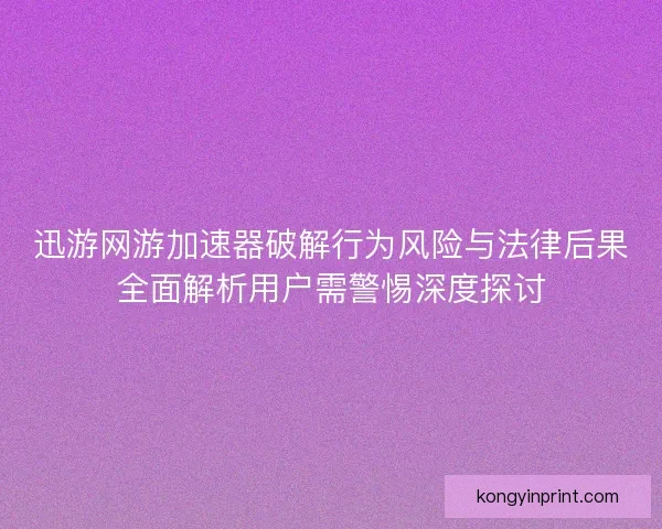 迅游网游加速器破解行为风险与法律后果全面解析用户需警惕深度探讨