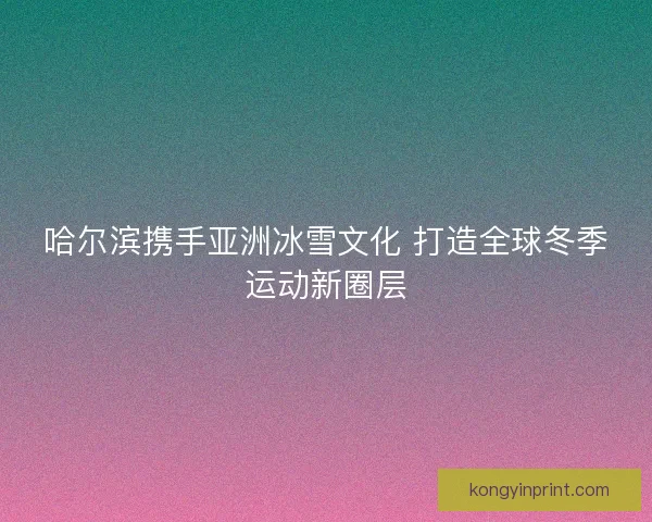 哈尔滨携手亚洲冰雪文化 打造全球冬季运动新圈层