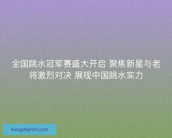 全国跳水冠军赛盛大开启 聚焦新星与老将激烈对决 展现中国跳水实力 全国跳水冠军赛盛大开启 聚焦新星与老将激烈对决 展现中国跳水实力
